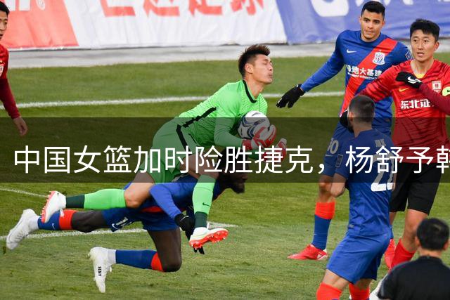 中国女篮加时险胜捷克，杨舒予韩旭关键救主